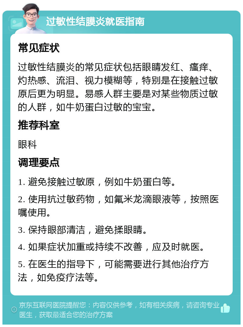 过敏性结膜炎就医指南 常见症状 过敏性结膜炎的常见症状包括眼睛发红、瘙痒、灼热感、流泪、视力模糊等，特别是在接触过敏原后更为明显。易感人群主要是对某些物质过敏的人群，如牛奶蛋白过敏的宝宝。 推荐科室 眼科 调理要点 1. 避免接触过敏原，例如牛奶蛋白等。 2. 使用抗过敏药物，如氟米龙滴眼液等，按照医嘱使用。 3. 保持眼部清洁，避免揉眼睛。 4. 如果症状加重或持续不改善，应及时就医。 5. 在医生的指导下，可能需要进行其他治疗方法，如免疫疗法等。