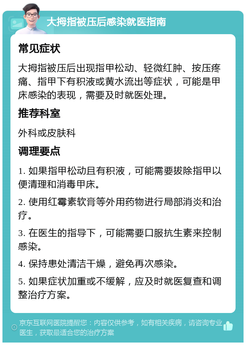 大拇指被压后感染就医指南 常见症状 大拇指被压后出现指甲松动、轻微红肿、按压疼痛、指甲下有积液或黄水流出等症状，可能是甲床感染的表现，需要及时就医处理。 推荐科室 外科或皮肤科 调理要点 1. 如果指甲松动且有积液，可能需要拔除指甲以便清理和消毒甲床。 2. 使用红霉素软膏等外用药物进行局部消炎和治疗。 3. 在医生的指导下，可能需要口服抗生素来控制感染。 4. 保持患处清洁干燥，避免再次感染。 5. 如果症状加重或不缓解，应及时就医复查和调整治疗方案。