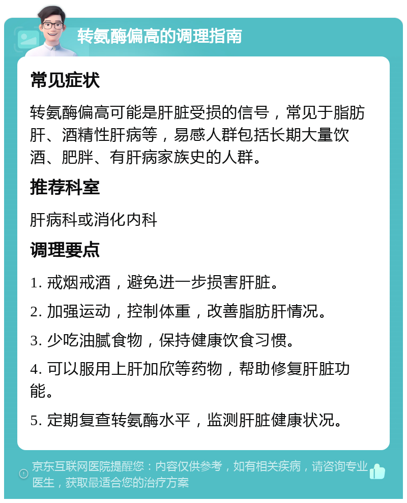 转氨酶偏高的调理指南 常见症状 转氨酶偏高可能是肝脏受损的信号，常见于脂肪肝、酒精性肝病等，易感人群包括长期大量饮酒、肥胖、有肝病家族史的人群。 推荐科室 肝病科或消化内科 调理要点 1. 戒烟戒酒，避免进一步损害肝脏。 2. 加强运动，控制体重，改善脂肪肝情况。 3. 少吃油腻食物，保持健康饮食习惯。 4. 可以服用上肝加欣等药物，帮助修复肝脏功能。 5. 定期复查转氨酶水平，监测肝脏健康状况。