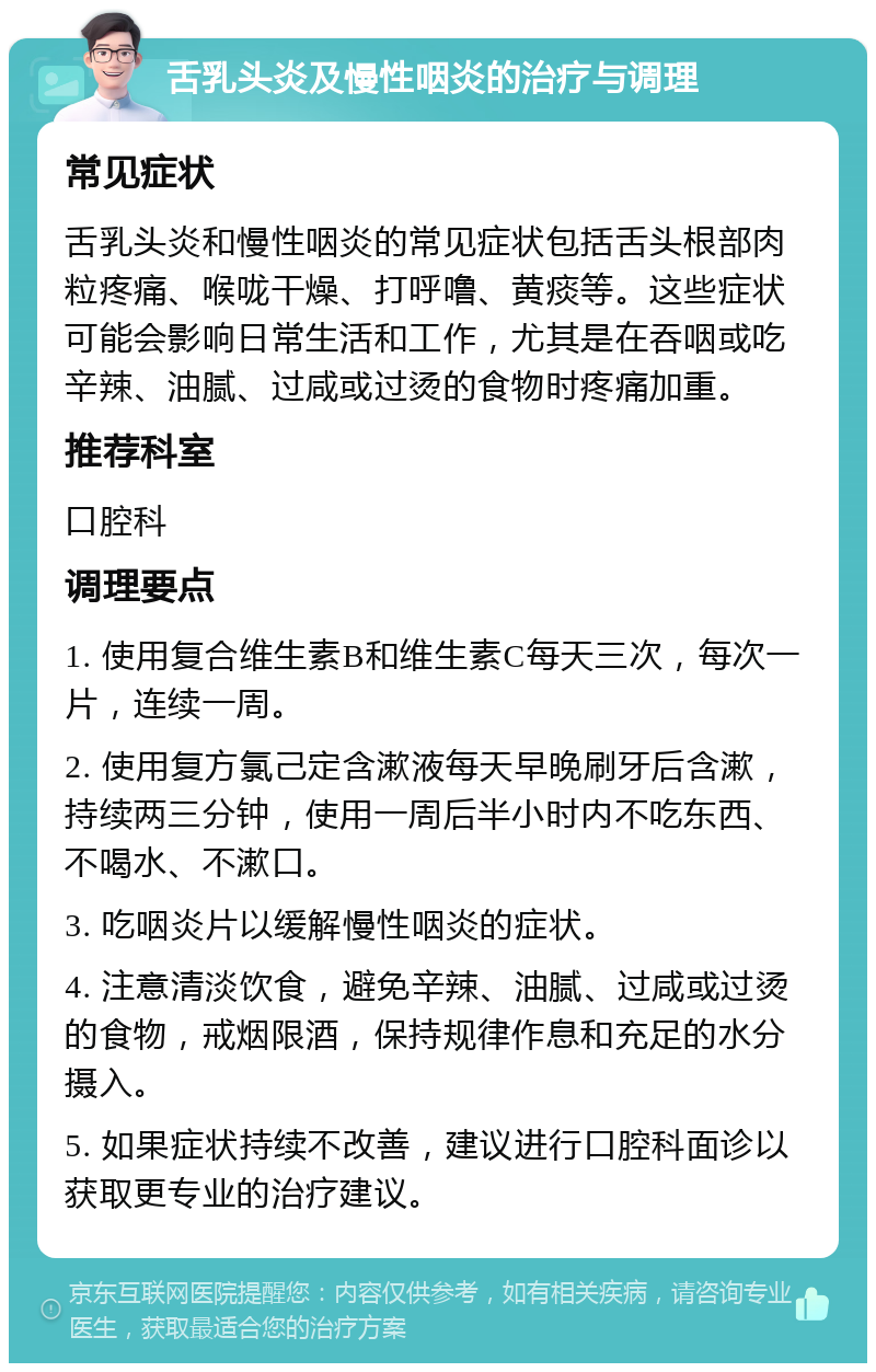 舌乳头炎及慢性咽炎的治疗与调理 常见症状 舌乳头炎和慢性咽炎的常见症状包括舌头根部肉粒疼痛、喉咙干燥、打呼噜、黄痰等。这些症状可能会影响日常生活和工作，尤其是在吞咽或吃辛辣、油腻、过咸或过烫的食物时疼痛加重。 推荐科室 口腔科 调理要点 1. 使用复合维生素B和维生素C每天三次，每次一片，连续一周。 2. 使用复方氯己定含漱液每天早晚刷牙后含漱，持续两三分钟，使用一周后半小时内不吃东西、不喝水、不漱口。 3. 吃咽炎片以缓解慢性咽炎的症状。 4. 注意清淡饮食，避免辛辣、油腻、过咸或过烫的食物，戒烟限酒，保持规律作息和充足的水分摄入。 5. 如果症状持续不改善，建议进行口腔科面诊以获取更专业的治疗建议。