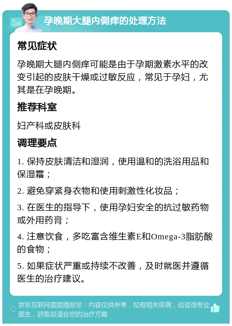 孕晚期大腿内侧痒的处理方法 常见症状 孕晚期大腿内侧痒可能是由于孕期激素水平的改变引起的皮肤干燥或过敏反应，常见于孕妇，尤其是在孕晚期。 推荐科室 妇产科或皮肤科 调理要点 1. 保持皮肤清洁和湿润，使用温和的洗浴用品和保湿霜； 2. 避免穿紧身衣物和使用刺激性化妆品； 3. 在医生的指导下，使用孕妇安全的抗过敏药物或外用药膏； 4. 注意饮食，多吃富含维生素E和Omega-3脂肪酸的食物； 5. 如果症状严重或持续不改善，及时就医并遵循医生的治疗建议。