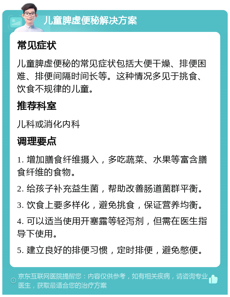 儿童脾虚便秘解决方案 常见症状 儿童脾虚便秘的常见症状包括大便干燥、排便困难、排便间隔时间长等。这种情况多见于挑食、饮食不规律的儿童。 推荐科室 儿科或消化内科 调理要点 1. 增加膳食纤维摄入，多吃蔬菜、水果等富含膳食纤维的食物。 2. 给孩子补充益生菌，帮助改善肠道菌群平衡。 3. 饮食上要多样化，避免挑食，保证营养均衡。 4. 可以适当使用开塞露等轻泻剂，但需在医生指导下使用。 5. 建立良好的排便习惯，定时排便，避免憋便。