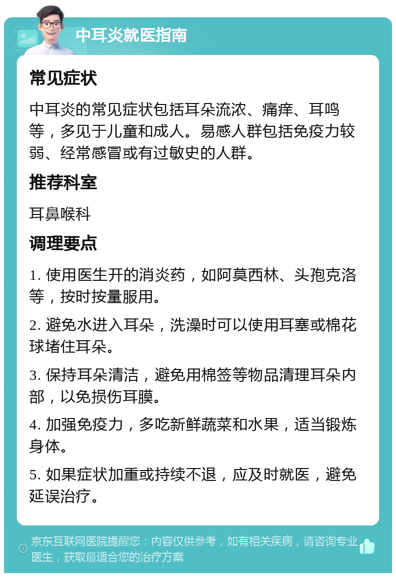 中耳炎就医指南 常见症状 中耳炎的常见症状包括耳朵流浓、痛痒、耳鸣等，多见于儿童和成人。易感人群包括免疫力较弱、经常感冒或有过敏史的人群。 推荐科室 耳鼻喉科 调理要点 1. 使用医生开的消炎药，如阿莫西林、头孢克洛等，按时按量服用。 2. 避免水进入耳朵，洗澡时可以使用耳塞或棉花球堵住耳朵。 3. 保持耳朵清洁，避免用棉签等物品清理耳朵内部，以免损伤耳膜。 4. 加强免疫力，多吃新鲜蔬菜和水果，适当锻炼身体。 5. 如果症状加重或持续不退，应及时就医，避免延误治疗。