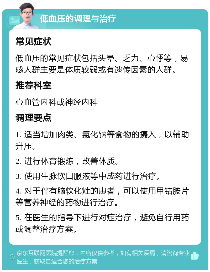 低血压的调理与治疗 常见症状 低血压的常见症状包括头晕、乏力、心悸等，易感人群主要是体质较弱或有遗传因素的人群。 推荐科室 心血管内科或神经内科 调理要点 1. 适当增加肉类、氯化钠等食物的摄入，以辅助升压。 2. 进行体育锻炼，改善体质。 3. 使用生脉饮口服液等中成药进行治疗。 4. 对于伴有脑软化灶的患者，可以使用甲钴胺片等营养神经的药物进行治疗。 5. 在医生的指导下进行对症治疗，避免自行用药或调整治疗方案。