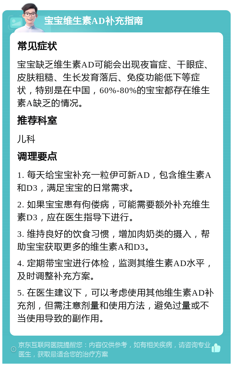 宝宝维生素AD补充指南 常见症状 宝宝缺乏维生素AD可能会出现夜盲症、干眼症、皮肤粗糙、生长发育落后、免疫功能低下等症状，特别是在中国，60%-80%的宝宝都存在维生素A缺乏的情况。 推荐科室 儿科 调理要点 1. 每天给宝宝补充一粒伊可新AD，包含维生素A和D3，满足宝宝的日常需求。 2. 如果宝宝患有佝偻病，可能需要额外补充维生素D3，应在医生指导下进行。 3. 维持良好的饮食习惯，增加肉奶类的摄入，帮助宝宝获取更多的维生素A和D3。 4. 定期带宝宝进行体检，监测其维生素AD水平，及时调整补充方案。 5. 在医生建议下，可以考虑使用其他维生素AD补充剂，但需注意剂量和使用方法，避免过量或不当使用导致的副作用。