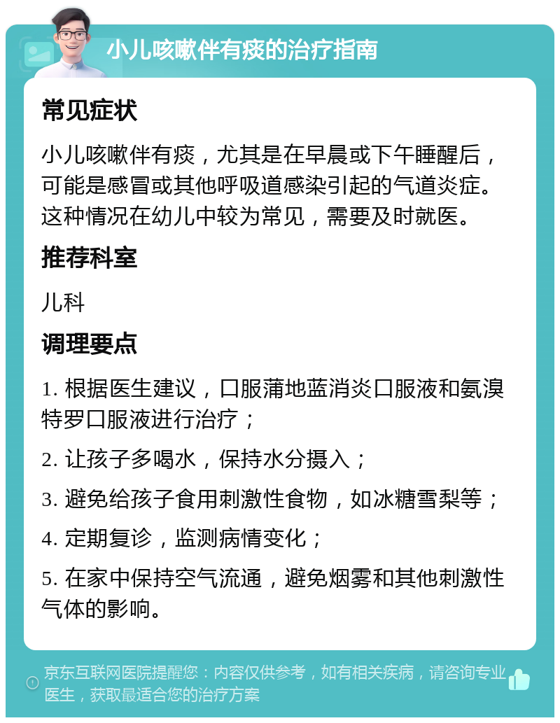 小儿咳嗽伴有痰的治疗指南 常见症状 小儿咳嗽伴有痰，尤其是在早晨或下午睡醒后，可能是感冒或其他呼吸道感染引起的气道炎症。这种情况在幼儿中较为常见，需要及时就医。 推荐科室 儿科 调理要点 1. 根据医生建议，口服蒲地蓝消炎口服液和氨溴特罗口服液进行治疗； 2. 让孩子多喝水，保持水分摄入； 3. 避免给孩子食用刺激性食物，如冰糖雪梨等； 4. 定期复诊，监测病情变化； 5. 在家中保持空气流通，避免烟雾和其他刺激性气体的影响。