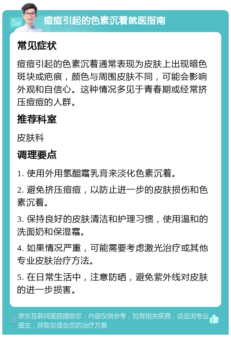 痘痘引起的色素沉着就医指南 常见症状 痘痘引起的色素沉着通常表现为皮肤上出现暗色斑块或疤痕，颜色与周围皮肤不同，可能会影响外观和自信心。这种情况多见于青春期或经常挤压痘痘的人群。 推荐科室 皮肤科 调理要点 1. 使用外用氢醌霜乳膏来淡化色素沉着。 2. 避免挤压痘痘，以防止进一步的皮肤损伤和色素沉着。 3. 保持良好的皮肤清洁和护理习惯，使用温和的洗面奶和保湿霜。 4. 如果情况严重，可能需要考虑激光治疗或其他专业皮肤治疗方法。 5. 在日常生活中，注意防晒，避免紫外线对皮肤的进一步损害。