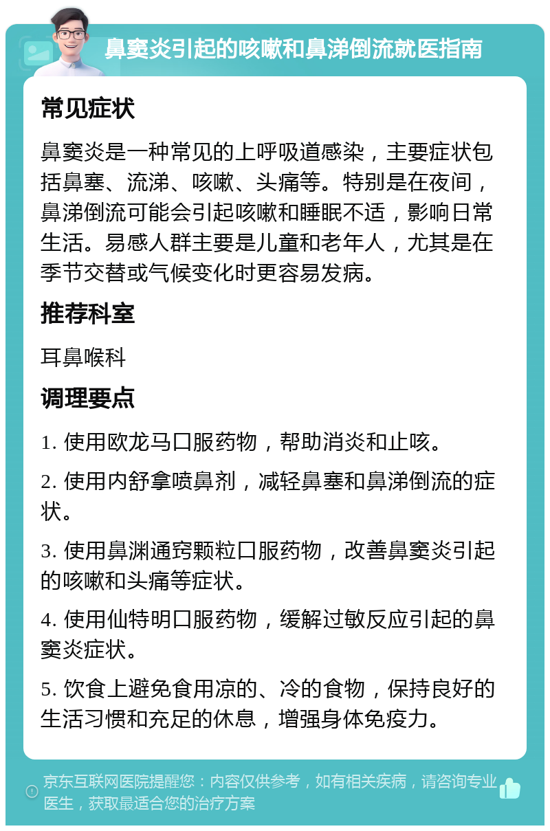 鼻窦炎引起的咳嗽和鼻涕倒流就医指南 常见症状 鼻窦炎是一种常见的上呼吸道感染，主要症状包括鼻塞、流涕、咳嗽、头痛等。特别是在夜间，鼻涕倒流可能会引起咳嗽和睡眠不适，影响日常生活。易感人群主要是儿童和老年人，尤其是在季节交替或气候变化时更容易发病。 推荐科室 耳鼻喉科 调理要点 1. 使用欧龙马口服药物，帮助消炎和止咳。 2. 使用内舒拿喷鼻剂，减轻鼻塞和鼻涕倒流的症状。 3. 使用鼻渊通窍颗粒口服药物，改善鼻窦炎引起的咳嗽和头痛等症状。 4. 使用仙特明口服药物，缓解过敏反应引起的鼻窦炎症状。 5. 饮食上避免食用凉的、冷的食物，保持良好的生活习惯和充足的休息，增强身体免疫力。