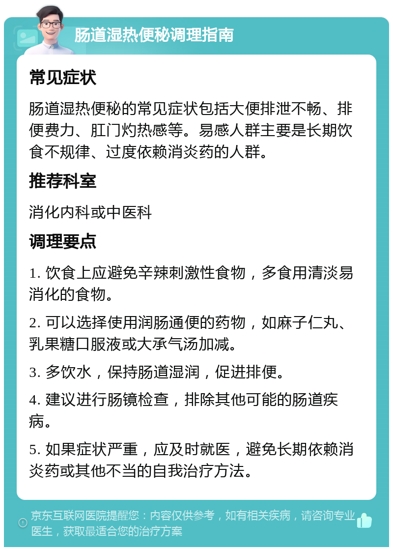 肠道湿热便秘调理指南 常见症状 肠道湿热便秘的常见症状包括大便排泄不畅、排便费力、肛门灼热感等。易感人群主要是长期饮食不规律、过度依赖消炎药的人群。 推荐科室 消化内科或中医科 调理要点 1. 饮食上应避免辛辣刺激性食物，多食用清淡易消化的食物。 2. 可以选择使用润肠通便的药物，如麻子仁丸、乳果糖口服液或大承气汤加减。 3. 多饮水，保持肠道湿润，促进排便。 4. 建议进行肠镜检查，排除其他可能的肠道疾病。 5. 如果症状严重，应及时就医，避免长期依赖消炎药或其他不当的自我治疗方法。