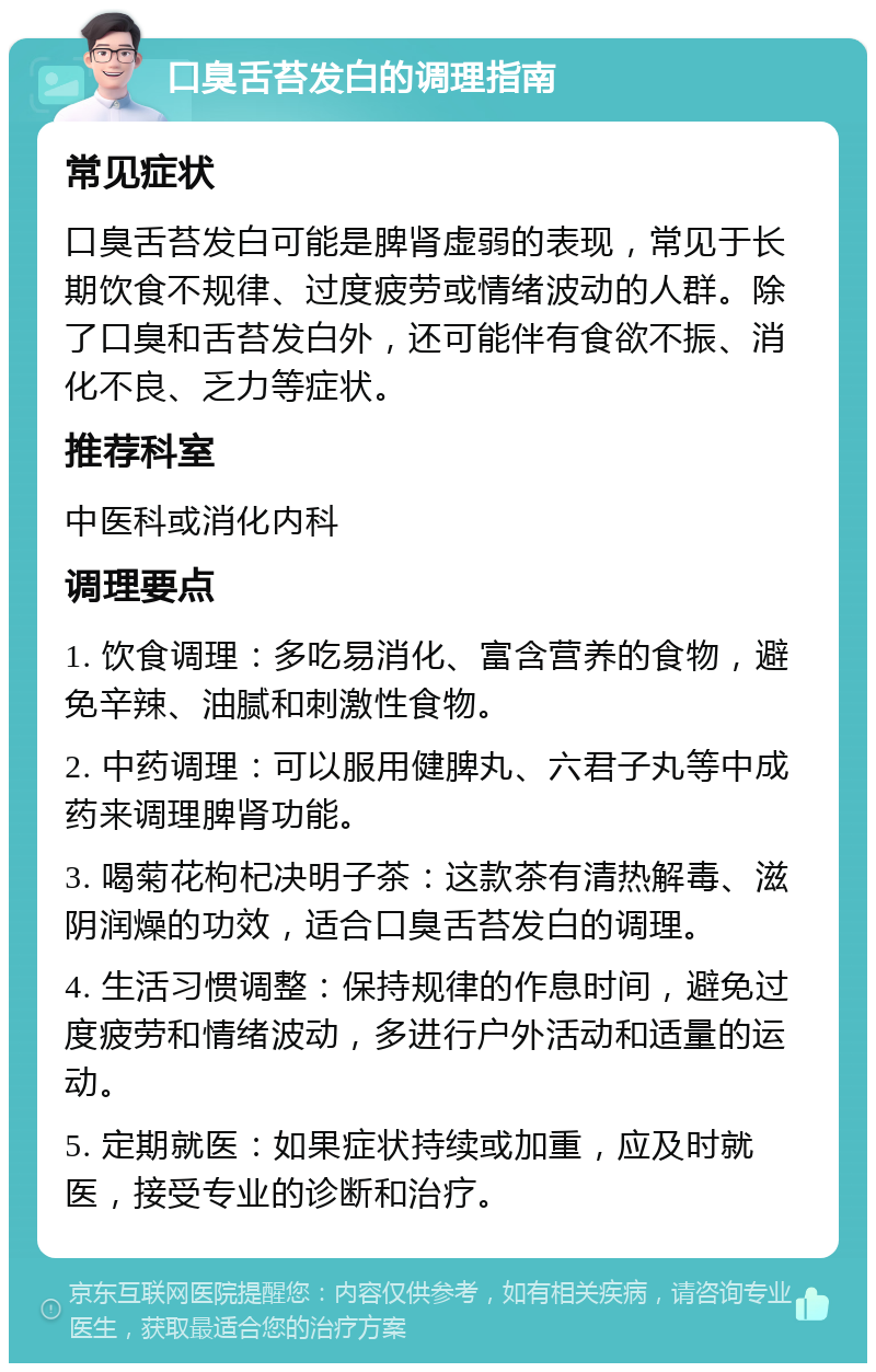 口臭舌苔发白的调理指南 常见症状 口臭舌苔发白可能是脾肾虚弱的表现，常见于长期饮食不规律、过度疲劳或情绪波动的人群。除了口臭和舌苔发白外，还可能伴有食欲不振、消化不良、乏力等症状。 推荐科室 中医科或消化内科 调理要点 1. 饮食调理：多吃易消化、富含营养的食物，避免辛辣、油腻和刺激性食物。 2. 中药调理：可以服用健脾丸、六君子丸等中成药来调理脾肾功能。 3. 喝菊花枸杞决明子茶：这款茶有清热解毒、滋阴润燥的功效，适合口臭舌苔发白的调理。 4. 生活习惯调整：保持规律的作息时间，避免过度疲劳和情绪波动，多进行户外活动和适量的运动。 5. 定期就医：如果症状持续或加重，应及时就医，接受专业的诊断和治疗。