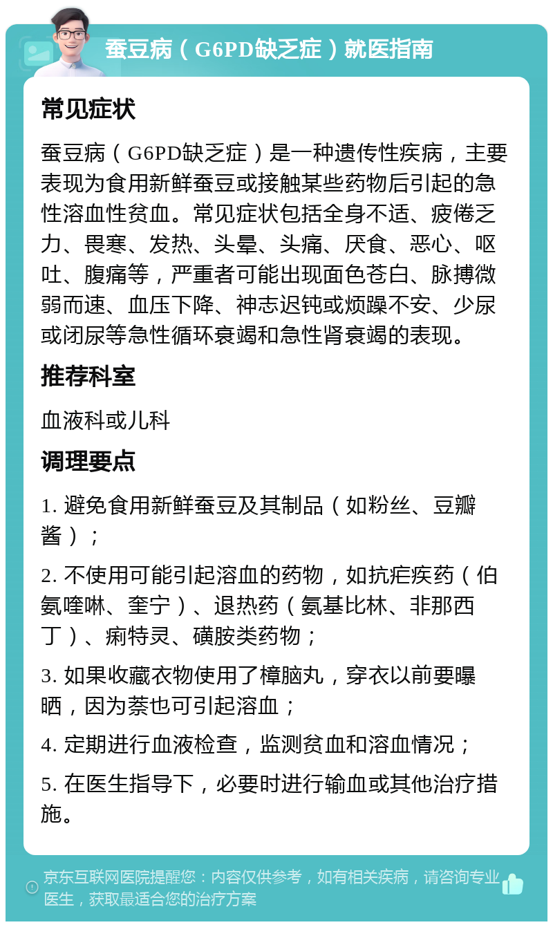 蚕豆病（G6PD缺乏症）就医指南 常见症状 蚕豆病（G6PD缺乏症）是一种遗传性疾病，主要表现为食用新鲜蚕豆或接触某些药物后引起的急性溶血性贫血。常见症状包括全身不适、疲倦乏力、畏寒、发热、头晕、头痛、厌食、恶心、呕吐、腹痛等，严重者可能出现面色苍白、脉搏微弱而速、血压下降、神志迟钝或烦躁不安、少尿或闭尿等急性循环衰竭和急性肾衰竭的表现。 推荐科室 血液科或儿科 调理要点 1. 避免食用新鲜蚕豆及其制品（如粉丝、豆瓣酱）； 2. 不使用可能引起溶血的药物，如抗疟疾药（伯氨喹啉、奎宁）、退热药（氨基比林、非那西丁）、痢特灵、磺胺类药物； 3. 如果收藏衣物使用了樟脑丸，穿衣以前要曝晒，因为萘也可引起溶血； 4. 定期进行血液检查，监测贫血和溶血情况； 5. 在医生指导下，必要时进行输血或其他治疗措施。