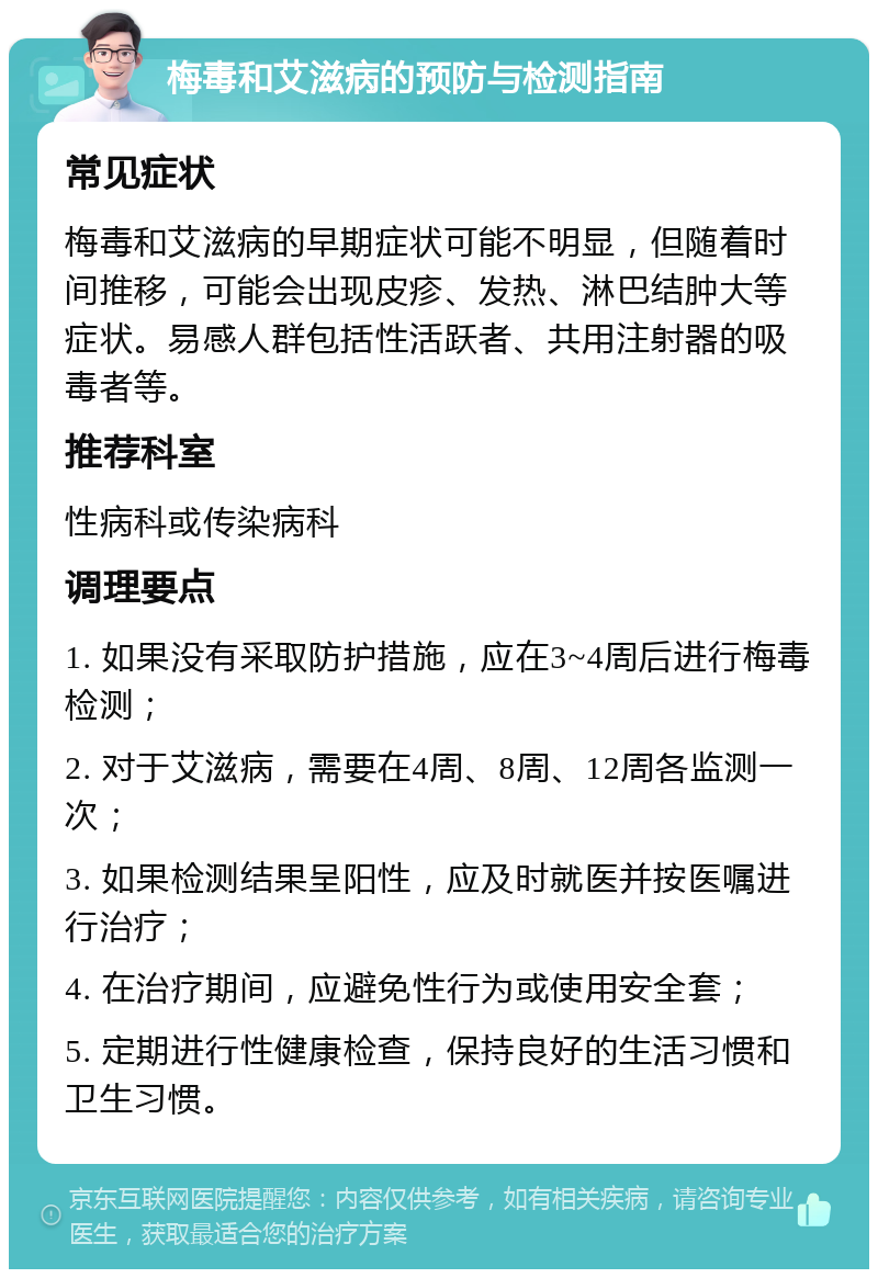 梅毒和艾滋病的预防与检测指南 常见症状 梅毒和艾滋病的早期症状可能不明显，但随着时间推移，可能会出现皮疹、发热、淋巴结肿大等症状。易感人群包括性活跃者、共用注射器的吸毒者等。 推荐科室 性病科或传染病科 调理要点 1. 如果没有采取防护措施，应在3~4周后进行梅毒检测； 2. 对于艾滋病，需要在4周、8周、12周各监测一次； 3. 如果检测结果呈阳性，应及时就医并按医嘱进行治疗； 4. 在治疗期间，应避免性行为或使用安全套； 5. 定期进行性健康检查，保持良好的生活习惯和卫生习惯。