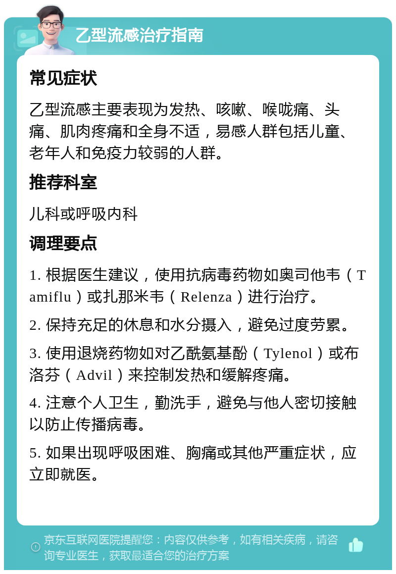 乙型流感治疗指南 常见症状 乙型流感主要表现为发热、咳嗽、喉咙痛、头痛、肌肉疼痛和全身不适，易感人群包括儿童、老年人和免疫力较弱的人群。 推荐科室 儿科或呼吸内科 调理要点 1. 根据医生建议，使用抗病毒药物如奥司他韦（Tamiflu）或扎那米韦（Relenza）进行治疗。 2. 保持充足的休息和水分摄入，避免过度劳累。 3. 使用退烧药物如对乙酰氨基酚（Tylenol）或布洛芬（Advil）来控制发热和缓解疼痛。 4. 注意个人卫生，勤洗手，避免与他人密切接触以防止传播病毒。 5. 如果出现呼吸困难、胸痛或其他严重症状，应立即就医。