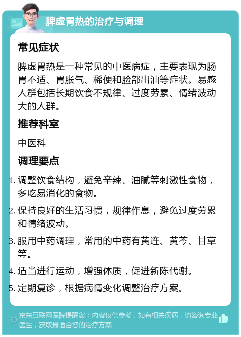 脾虚胃热的治疗与调理 常见症状 脾虚胃热是一种常见的中医病症，主要表现为肠胃不适、胃胀气、稀便和脸部出油等症状。易感人群包括长期饮食不规律、过度劳累、情绪波动大的人群。 推荐科室 中医科 调理要点 调整饮食结构，避免辛辣、油腻等刺激性食物，多吃易消化的食物。 保持良好的生活习惯，规律作息，避免过度劳累和情绪波动。 服用中药调理，常用的中药有黄连、黄芩、甘草等。 适当进行运动，增强体质，促进新陈代谢。 定期复诊，根据病情变化调整治疗方案。