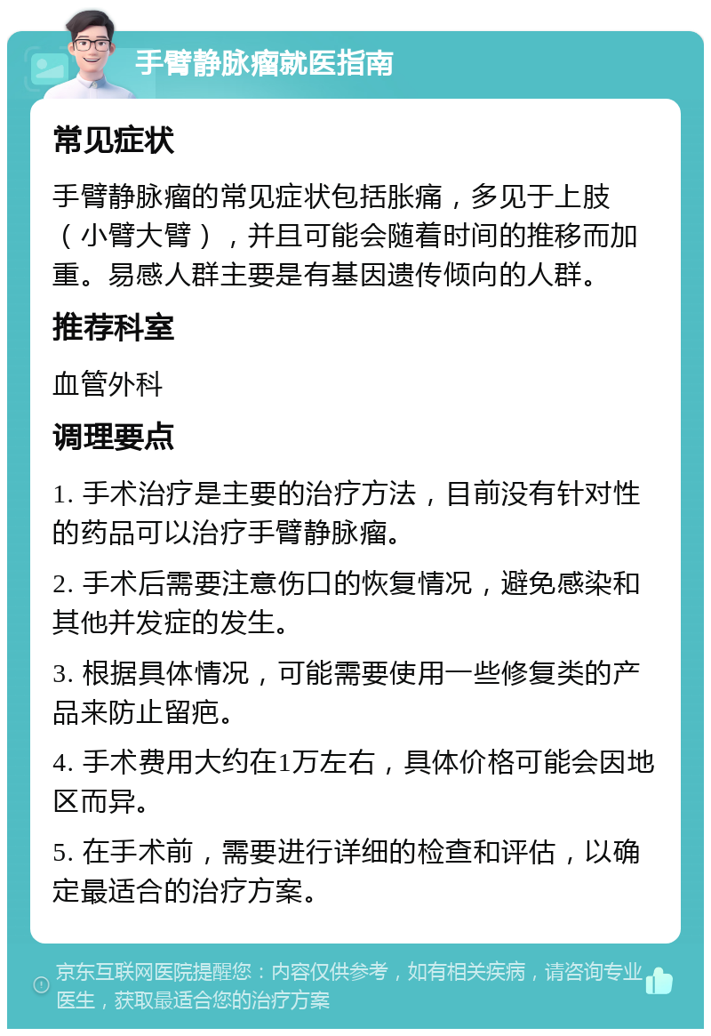 手臂静脉瘤就医指南 常见症状 手臂静脉瘤的常见症状包括胀痛，多见于上肢（小臂大臂），并且可能会随着时间的推移而加重。易感人群主要是有基因遗传倾向的人群。 推荐科室 血管外科 调理要点 1. 手术治疗是主要的治疗方法，目前没有针对性的药品可以治疗手臂静脉瘤。 2. 手术后需要注意伤口的恢复情况，避免感染和其他并发症的发生。 3. 根据具体情况，可能需要使用一些修复类的产品来防止留疤。 4. 手术费用大约在1万左右，具体价格可能会因地区而异。 5. 在手术前，需要进行详细的检查和评估，以确定最适合的治疗方案。