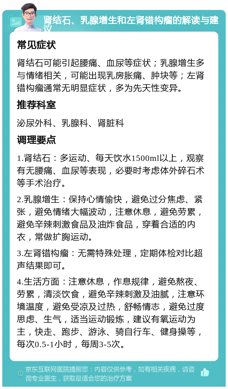 肾结石、乳腺增生和左肾错构瘤的解读与建议 常见症状 肾结石可能引起腰痛、血尿等症状；乳腺增生多与情绪相关，可能出现乳房胀痛、肿块等；左肾错构瘤通常无明显症状，多为先天性变异。 推荐科室 泌尿外科、乳腺科、肾脏科 调理要点 1.肾结石：多运动、每天饮水1500ml以上，观察有无腰痛、血尿等表现，必要时考虑体外碎石术等手术治疗。 2.乳腺增生：保持心情愉快，避免过分焦虑、紧张，避免情绪大幅波动，注意休息，避免劳累，避免辛辣刺激食品及油炸食品，穿着合适的内衣，常做扩胸运动。 3.左肾错构瘤：无需特殊处理，定期体检对比超声结果即可。 4.生活方面：注意休息，作息规律，避免熬夜、劳累，清淡饮食，避免辛辣刺激及油腻，注意环境温度，避免受凉及过热，舒畅情志，避免过度思虑、生气，适当运动锻炼，建议有氧运动为主，快走、跑步、游泳、骑自行车、健身操等，每次0.5-1小时，每周3-5次。