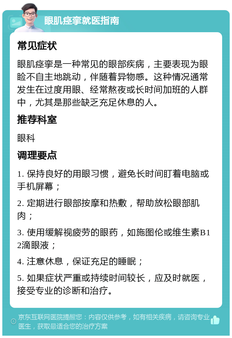 眼肌痉挛就医指南 常见症状 眼肌痉挛是一种常见的眼部疾病，主要表现为眼睑不自主地跳动，伴随着异物感。这种情况通常发生在过度用眼、经常熬夜或长时间加班的人群中，尤其是那些缺乏充足休息的人。 推荐科室 眼科 调理要点 1. 保持良好的用眼习惯，避免长时间盯着电脑或手机屏幕； 2. 定期进行眼部按摩和热敷，帮助放松眼部肌肉； 3. 使用缓解视疲劳的眼药，如施图伦或维生素B12滴眼液； 4. 注意休息，保证充足的睡眠； 5. 如果症状严重或持续时间较长，应及时就医，接受专业的诊断和治疗。