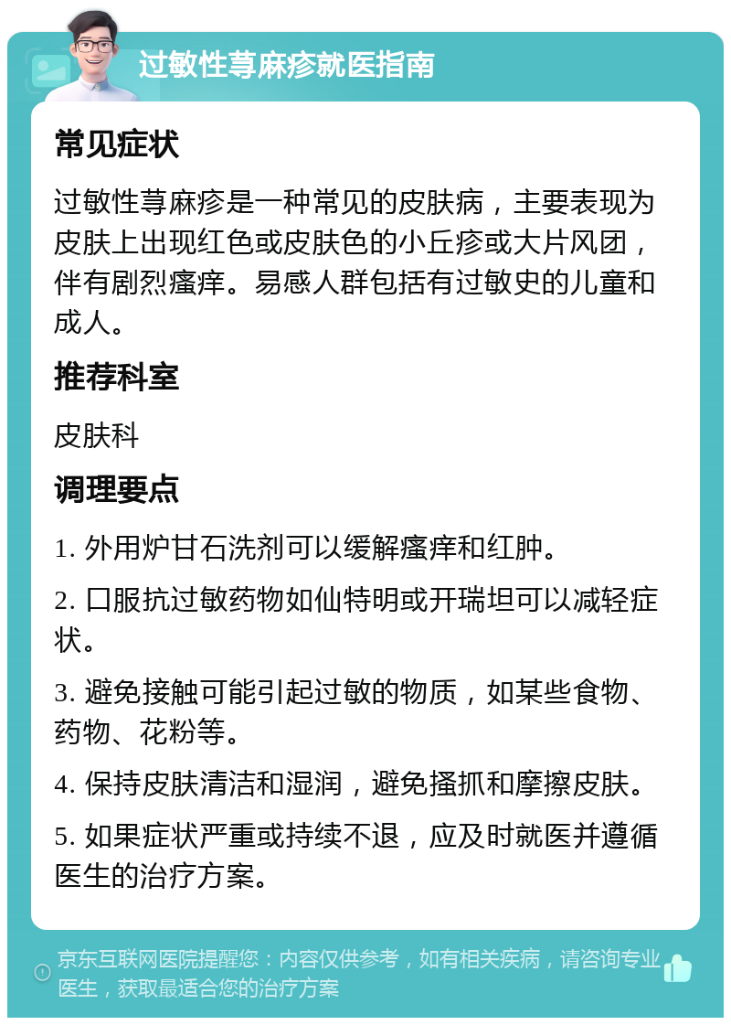 过敏性荨麻疹就医指南 常见症状 过敏性荨麻疹是一种常见的皮肤病，主要表现为皮肤上出现红色或皮肤色的小丘疹或大片风团，伴有剧烈瘙痒。易感人群包括有过敏史的儿童和成人。 推荐科室 皮肤科 调理要点 1. 外用炉甘石洗剂可以缓解瘙痒和红肿。 2. 口服抗过敏药物如仙特明或开瑞坦可以减轻症状。 3. 避免接触可能引起过敏的物质，如某些食物、药物、花粉等。 4. 保持皮肤清洁和湿润，避免搔抓和摩擦皮肤。 5. 如果症状严重或持续不退，应及时就医并遵循医生的治疗方案。