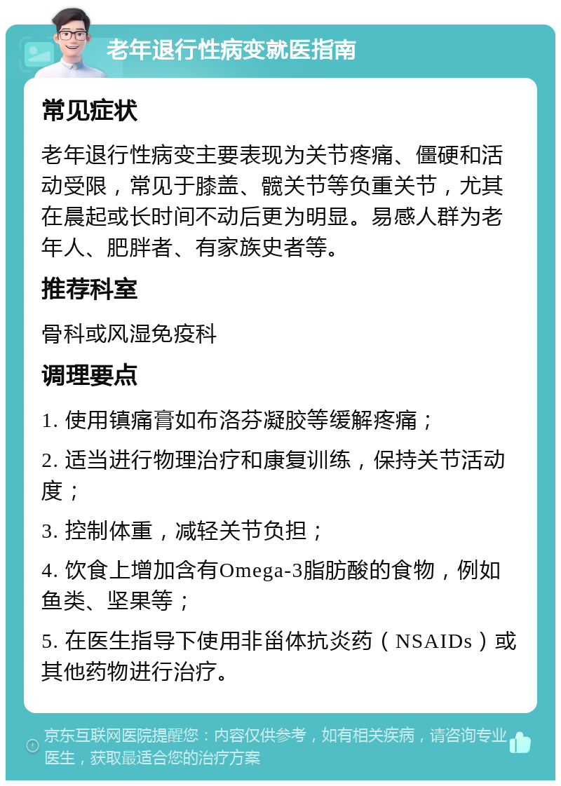 老年退行性病变就医指南 常见症状 老年退行性病变主要表现为关节疼痛、僵硬和活动受限，常见于膝盖、髋关节等负重关节，尤其在晨起或长时间不动后更为明显。易感人群为老年人、肥胖者、有家族史者等。 推荐科室 骨科或风湿免疫科 调理要点 1. 使用镇痛膏如布洛芬凝胶等缓解疼痛； 2. 适当进行物理治疗和康复训练，保持关节活动度； 3. 控制体重，减轻关节负担； 4. 饮食上增加含有Omega-3脂肪酸的食物，例如鱼类、坚果等； 5. 在医生指导下使用非甾体抗炎药（NSAIDs）或其他药物进行治疗。