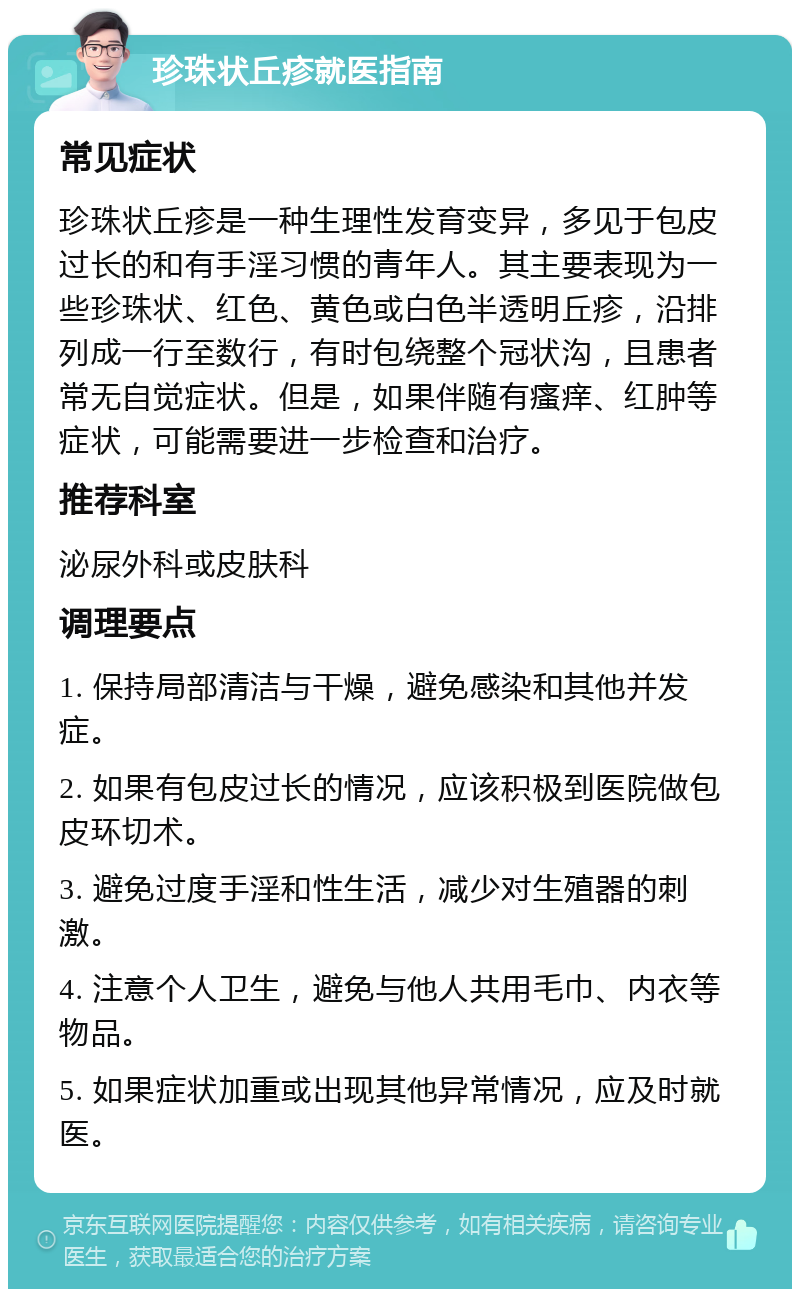 珍珠状丘疹就医指南 常见症状 珍珠状丘疹是一种生理性发育变异，多见于包皮过长的和有手淫习惯的青年人。其主要表现为一些珍珠状、红色、黄色或白色半透明丘疹，沿排列成一行至数行，有时包绕整个冠状沟，且患者常无自觉症状。但是，如果伴随有瘙痒、红肿等症状，可能需要进一步检查和治疗。 推荐科室 泌尿外科或皮肤科 调理要点 1. 保持局部清洁与干燥，避免感染和其他并发症。 2. 如果有包皮过长的情况，应该积极到医院做包皮环切术。 3. 避免过度手淫和性生活，减少对生殖器的刺激。 4. 注意个人卫生，避免与他人共用毛巾、内衣等物品。 5. 如果症状加重或出现其他异常情况，应及时就医。