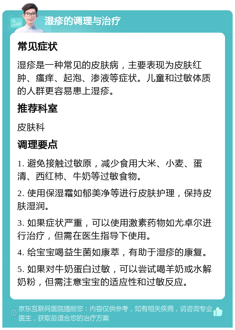 湿疹的调理与治疗 常见症状 湿疹是一种常见的皮肤病，主要表现为皮肤红肿、瘙痒、起泡、渗液等症状。儿童和过敏体质的人群更容易患上湿疹。 推荐科室 皮肤科 调理要点 1. 避免接触过敏原，减少食用大米、小麦、蛋清、西红柿、牛奶等过敏食物。 2. 使用保湿霜如郁美净等进行皮肤护理，保持皮肤湿润。 3. 如果症状严重，可以使用激素药物如尤卓尔进行治疗，但需在医生指导下使用。 4. 给宝宝喝益生菌如康萃，有助于湿疹的康复。 5. 如果对牛奶蛋白过敏，可以尝试喝羊奶或水解奶粉，但需注意宝宝的适应性和过敏反应。