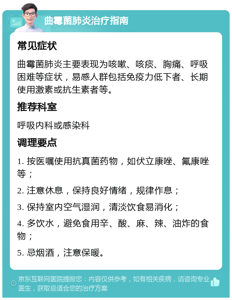 曲霉菌肺炎治疗指南 常见症状 曲霉菌肺炎主要表现为咳嗽、咳痰、胸痛、呼吸困难等症状，易感人群包括免疫力低下者、长期使用激素或抗生素者等。 推荐科室 呼吸内科或感染科 调理要点 1. 按医嘱使用抗真菌药物，如伏立康唑、氟康唑等； 2. 注意休息，保持良好情绪，规律作息； 3. 保持室内空气湿润，清淡饮食易消化； 4. 多饮水，避免食用辛、酸、麻、辣、油炸的食物； 5. 忌烟酒，注意保暖。