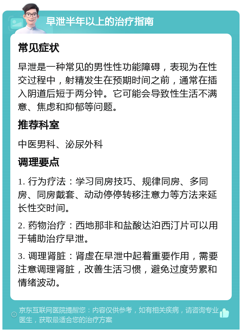 早泄半年以上的治疗指南 常见症状 早泄是一种常见的男性性功能障碍，表现为在性交过程中，射精发生在预期时间之前，通常在插入阴道后短于两分钟。它可能会导致性生活不满意、焦虑和抑郁等问题。 推荐科室 中医男科、泌尿外科 调理要点 1. 行为疗法：学习同房技巧、规律同房、多同房、同房戴套、动动停停转移注意力等方法来延长性交时间。 2. 药物治疗：西地那非和盐酸达泊西汀片可以用于辅助治疗早泄。 3. 调理肾脏：肾虚在早泄中起着重要作用，需要注意调理肾脏，改善生活习惯，避免过度劳累和情绪波动。