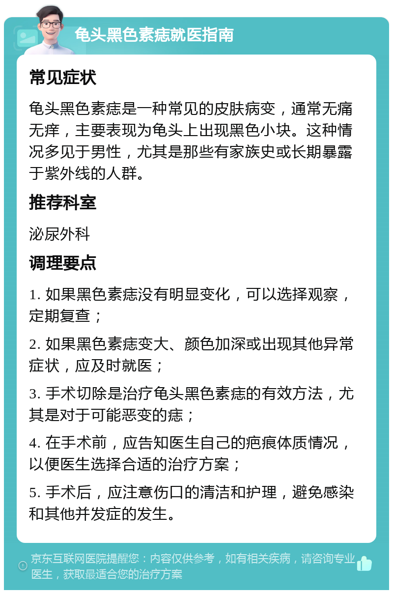 龟头黑色素痣就医指南 常见症状 龟头黑色素痣是一种常见的皮肤病变，通常无痛无痒，主要表现为龟头上出现黑色小块。这种情况多见于男性，尤其是那些有家族史或长期暴露于紫外线的人群。 推荐科室 泌尿外科 调理要点 1. 如果黑色素痣没有明显变化，可以选择观察，定期复查； 2. 如果黑色素痣变大、颜色加深或出现其他异常症状，应及时就医； 3. 手术切除是治疗龟头黑色素痣的有效方法，尤其是对于可能恶变的痣； 4. 在手术前，应告知医生自己的疤痕体质情况，以便医生选择合适的治疗方案； 5. 手术后，应注意伤口的清洁和护理，避免感染和其他并发症的发生。