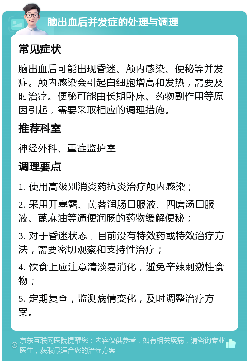 脑出血后并发症的处理与调理 常见症状 脑出血后可能出现昏迷、颅内感染、便秘等并发症。颅内感染会引起白细胞增高和发热，需要及时治疗。便秘可能由长期卧床、药物副作用等原因引起，需要采取相应的调理措施。 推荐科室 神经外科、重症监护室 调理要点 1. 使用高级别消炎药抗炎治疗颅内感染； 2. 采用开塞露、芪蓉润肠口服液、四磨汤口服液、蓖麻油等通便润肠的药物缓解便秘； 3. 对于昏迷状态，目前没有特效药或特效治疗方法，需要密切观察和支持性治疗； 4. 饮食上应注意清淡易消化，避免辛辣刺激性食物； 5. 定期复查，监测病情变化，及时调整治疗方案。