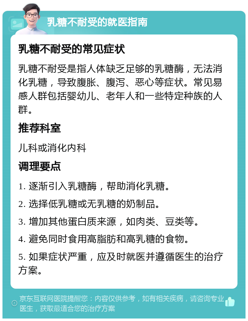 乳糖不耐受的就医指南 乳糖不耐受的常见症状 乳糖不耐受是指人体缺乏足够的乳糖酶，无法消化乳糖，导致腹胀、腹泻、恶心等症状。常见易感人群包括婴幼儿、老年人和一些特定种族的人群。 推荐科室 儿科或消化内科 调理要点 1. 逐渐引入乳糖酶，帮助消化乳糖。 2. 选择低乳糖或无乳糖的奶制品。 3. 增加其他蛋白质来源，如肉类、豆类等。 4. 避免同时食用高脂肪和高乳糖的食物。 5. 如果症状严重，应及时就医并遵循医生的治疗方案。