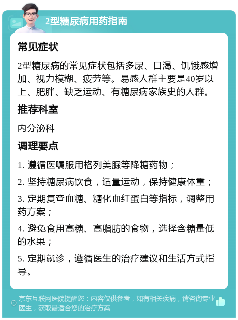 2型糖尿病用药指南 常见症状 2型糖尿病的常见症状包括多尿、口渴、饥饿感增加、视力模糊、疲劳等。易感人群主要是40岁以上、肥胖、缺乏运动、有糖尿病家族史的人群。 推荐科室 内分泌科 调理要点 1. 遵循医嘱服用格列美脲等降糖药物； 2. 坚持糖尿病饮食，适量运动，保持健康体重； 3. 定期复查血糖、糖化血红蛋白等指标，调整用药方案； 4. 避免食用高糖、高脂肪的食物，选择含糖量低的水果； 5. 定期就诊，遵循医生的治疗建议和生活方式指导。