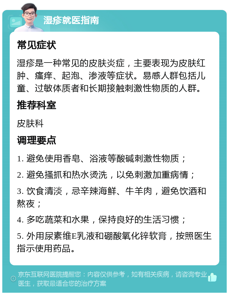 湿疹就医指南 常见症状 湿疹是一种常见的皮肤炎症，主要表现为皮肤红肿、瘙痒、起泡、渗液等症状。易感人群包括儿童、过敏体质者和长期接触刺激性物质的人群。 推荐科室 皮肤科 调理要点 1. 避免使用香皂、浴液等酸碱刺激性物质； 2. 避免搔抓和热水烫洗，以免刺激加重病情； 3. 饮食清淡，忌辛辣海鲜、牛羊肉，避免饮酒和熬夜； 4. 多吃蔬菜和水果，保持良好的生活习惯； 5. 外用尿素维E乳液和硼酸氧化锌软膏，按照医生指示使用药品。