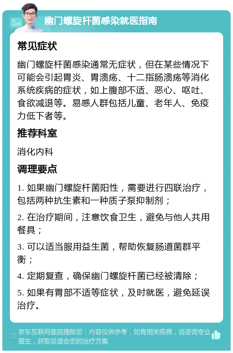 幽门螺旋杆菌感染就医指南 常见症状 幽门螺旋杆菌感染通常无症状，但在某些情况下可能会引起胃炎、胃溃疡、十二指肠溃疡等消化系统疾病的症状，如上腹部不适、恶心、呕吐、食欲减退等。易感人群包括儿童、老年人、免疫力低下者等。 推荐科室 消化内科 调理要点 1. 如果幽门螺旋杆菌阳性，需要进行四联治疗，包括两种抗生素和一种质子泵抑制剂； 2. 在治疗期间，注意饮食卫生，避免与他人共用餐具； 3. 可以适当服用益生菌，帮助恢复肠道菌群平衡； 4. 定期复查，确保幽门螺旋杆菌已经被清除； 5. 如果有胃部不适等症状，及时就医，避免延误治疗。