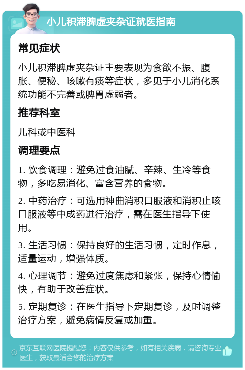 小儿积滞脾虚夹杂证就医指南 常见症状 小儿积滞脾虚夹杂证主要表现为食欲不振、腹胀、便秘、咳嗽有痰等症状，多见于小儿消化系统功能不完善或脾胃虚弱者。 推荐科室 儿科或中医科 调理要点 1. 饮食调理：避免过食油腻、辛辣、生冷等食物，多吃易消化、富含营养的食物。 2. 中药治疗：可选用神曲消积口服液和消积止咳口服液等中成药进行治疗，需在医生指导下使用。 3. 生活习惯：保持良好的生活习惯，定时作息，适量运动，增强体质。 4. 心理调节：避免过度焦虑和紧张，保持心情愉快，有助于改善症状。 5. 定期复诊：在医生指导下定期复诊，及时调整治疗方案，避免病情反复或加重。