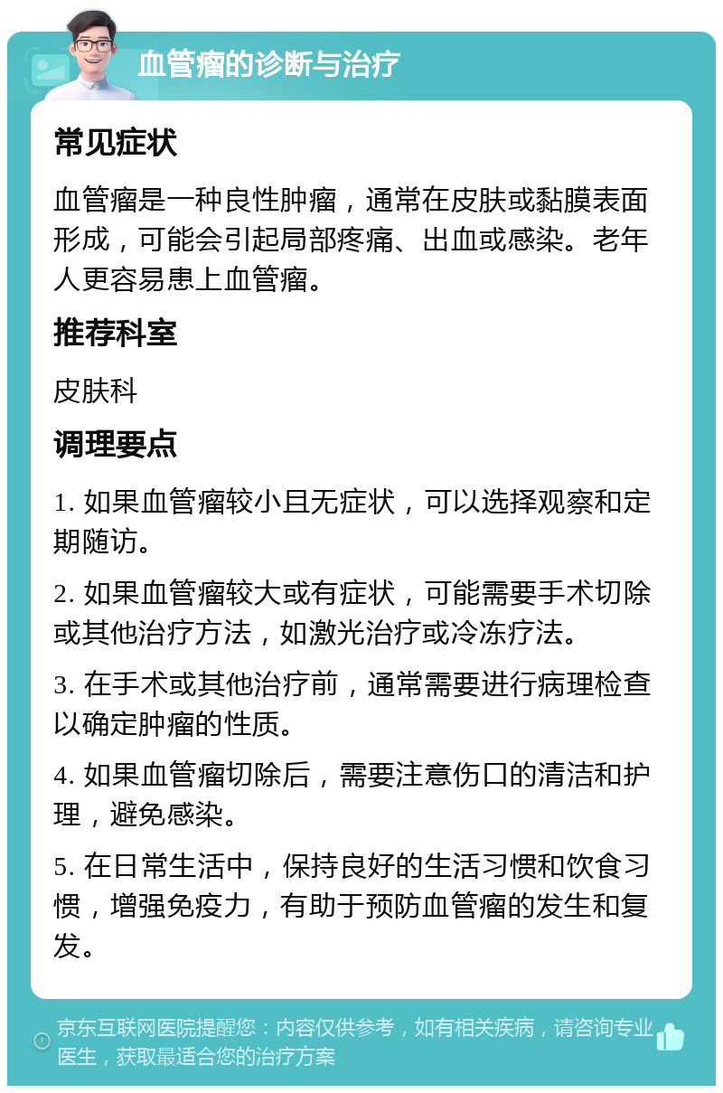 血管瘤的诊断与治疗 常见症状 血管瘤是一种良性肿瘤，通常在皮肤或黏膜表面形成，可能会引起局部疼痛、出血或感染。老年人更容易患上血管瘤。 推荐科室 皮肤科 调理要点 1. 如果血管瘤较小且无症状，可以选择观察和定期随访。 2. 如果血管瘤较大或有症状，可能需要手术切除或其他治疗方法，如激光治疗或冷冻疗法。 3. 在手术或其他治疗前，通常需要进行病理检查以确定肿瘤的性质。 4. 如果血管瘤切除后，需要注意伤口的清洁和护理，避免感染。 5. 在日常生活中，保持良好的生活习惯和饮食习惯，增强免疫力，有助于预防血管瘤的发生和复发。