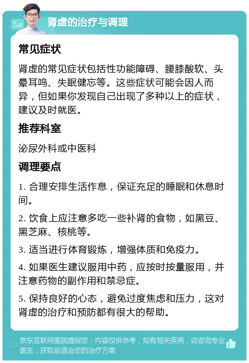 肾虚的治疗与调理 常见症状 肾虚的常见症状包括性功能障碍、腰膝酸软、头晕耳鸣、失眠健忘等。这些症状可能会因人而异，但如果你发现自己出现了多种以上的症状，建议及时就医。 推荐科室 泌尿外科或中医科 调理要点 1. 合理安排生活作息，保证充足的睡眠和休息时间。 2. 饮食上应注意多吃一些补肾的食物，如黑豆、黑芝麻、核桃等。 3. 适当进行体育锻炼，增强体质和免疫力。 4. 如果医生建议服用中药，应按时按量服用，并注意药物的副作用和禁忌症。 5. 保持良好的心态，避免过度焦虑和压力，这对肾虚的治疗和预防都有很大的帮助。