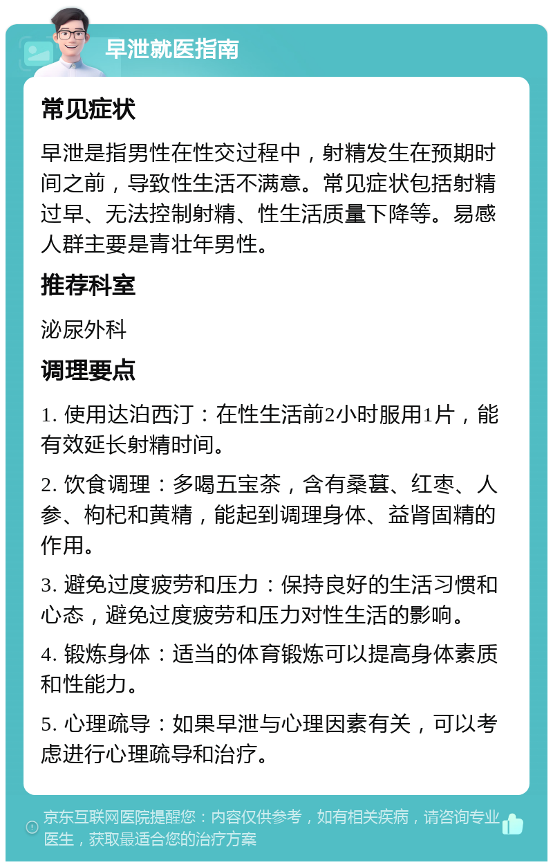 早泄就医指南 常见症状 早泄是指男性在性交过程中，射精发生在预期时间之前，导致性生活不满意。常见症状包括射精过早、无法控制射精、性生活质量下降等。易感人群主要是青壮年男性。 推荐科室 泌尿外科 调理要点 1. 使用达泊西汀：在性生活前2小时服用1片，能有效延长射精时间。 2. 饮食调理：多喝五宝茶，含有桑葚、红枣、人参、枸杞和黄精，能起到调理身体、益肾固精的作用。 3. 避免过度疲劳和压力：保持良好的生活习惯和心态，避免过度疲劳和压力对性生活的影响。 4. 锻炼身体：适当的体育锻炼可以提高身体素质和性能力。 5. 心理疏导：如果早泄与心理因素有关，可以考虑进行心理疏导和治疗。