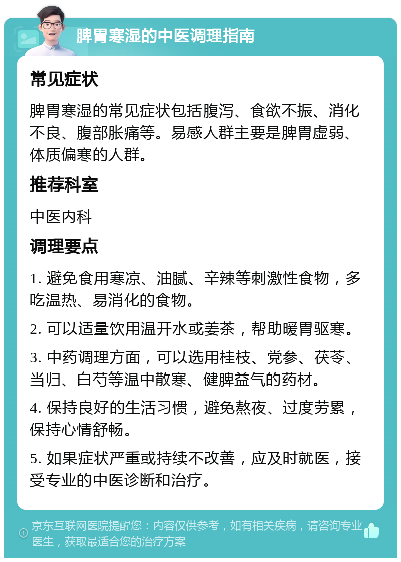 脾胃寒湿的中医调理指南 常见症状 脾胃寒湿的常见症状包括腹泻、食欲不振、消化不良、腹部胀痛等。易感人群主要是脾胃虚弱、体质偏寒的人群。 推荐科室 中医内科 调理要点 1. 避免食用寒凉、油腻、辛辣等刺激性食物，多吃温热、易消化的食物。 2. 可以适量饮用温开水或姜茶，帮助暖胃驱寒。 3. 中药调理方面，可以选用桂枝、党参、茯苓、当归、白芍等温中散寒、健脾益气的药材。 4. 保持良好的生活习惯，避免熬夜、过度劳累，保持心情舒畅。 5. 如果症状严重或持续不改善，应及时就医，接受专业的中医诊断和治疗。