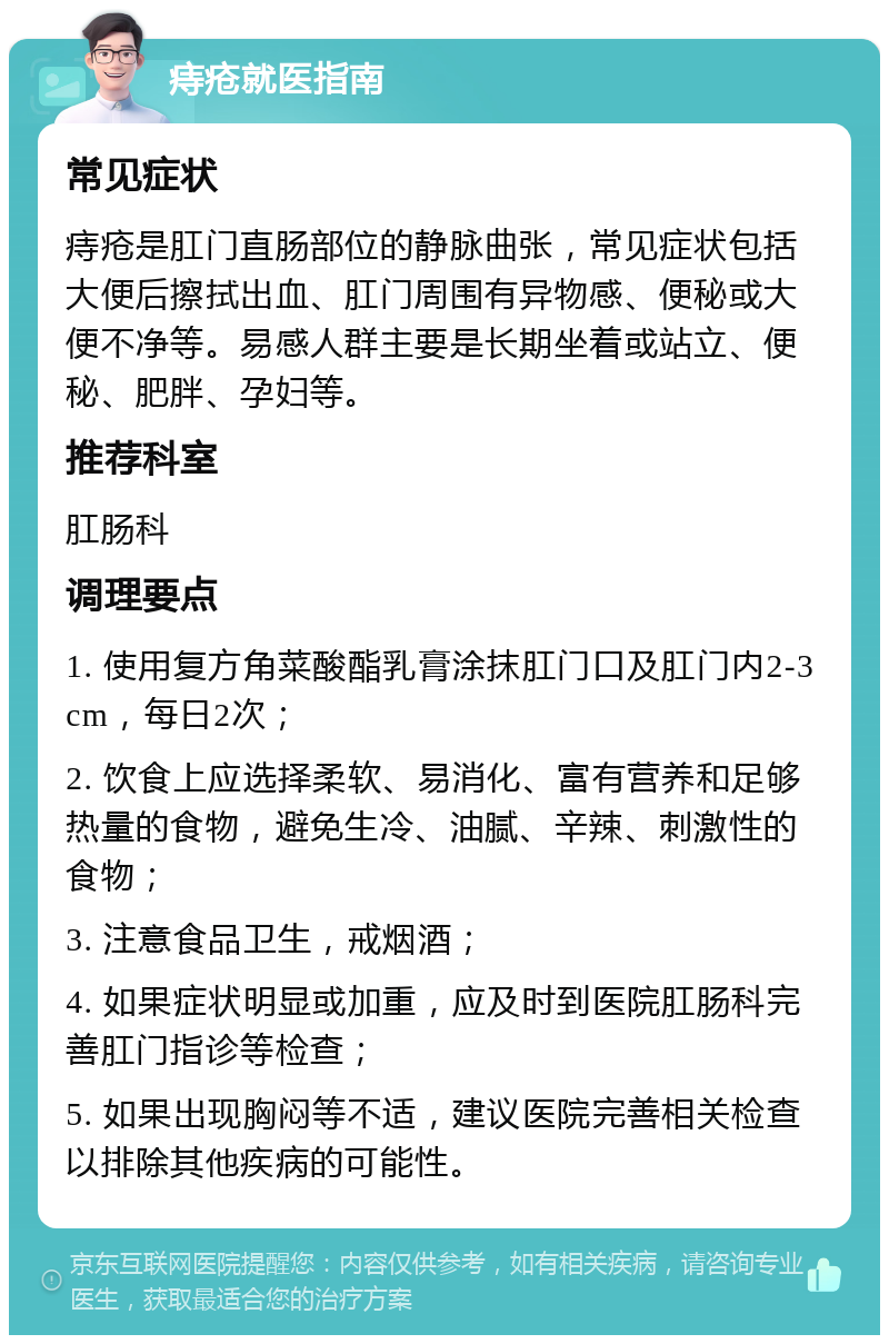 痔疮就医指南 常见症状 痔疮是肛门直肠部位的静脉曲张，常见症状包括大便后擦拭出血、肛门周围有异物感、便秘或大便不净等。易感人群主要是长期坐着或站立、便秘、肥胖、孕妇等。 推荐科室 肛肠科 调理要点 1. 使用复方角菜酸酯乳膏涂抹肛门口及肛门内2-3cm，每日2次； 2. 饮食上应选择柔软、易消化、富有营养和足够热量的食物，避免生冷、油腻、辛辣、刺激性的食物； 3. 注意食品卫生，戒烟酒； 4. 如果症状明显或加重，应及时到医院肛肠科完善肛门指诊等检查； 5. 如果出现胸闷等不适，建议医院完善相关检查以排除其他疾病的可能性。