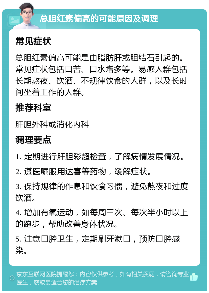 总胆红素偏高的可能原因及调理 常见症状 总胆红素偏高可能是由脂肪肝或胆结石引起的。常见症状包括口苦、口水增多等。易感人群包括长期熬夜、饮酒、不规律饮食的人群，以及长时间坐着工作的人群。 推荐科室 肝胆外科或消化内科 调理要点 1. 定期进行肝胆彩超检查，了解病情发展情况。 2. 遵医嘱服用达喜等药物，缓解症状。 3. 保持规律的作息和饮食习惯，避免熬夜和过度饮酒。 4. 增加有氧运动，如每周三次、每次半小时以上的跑步，帮助改善身体状况。 5. 注意口腔卫生，定期刷牙漱口，预防口腔感染。