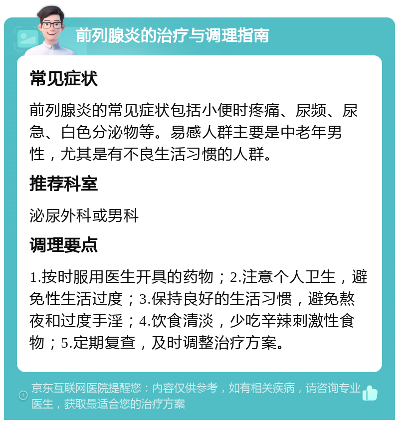 前列腺炎的治疗与调理指南 常见症状 前列腺炎的常见症状包括小便时疼痛、尿频、尿急、白色分泌物等。易感人群主要是中老年男性，尤其是有不良生活习惯的人群。 推荐科室 泌尿外科或男科 调理要点 1.按时服用医生开具的药物；2.注意个人卫生，避免性生活过度；3.保持良好的生活习惯，避免熬夜和过度手淫；4.饮食清淡，少吃辛辣刺激性食物；5.定期复查，及时调整治疗方案。