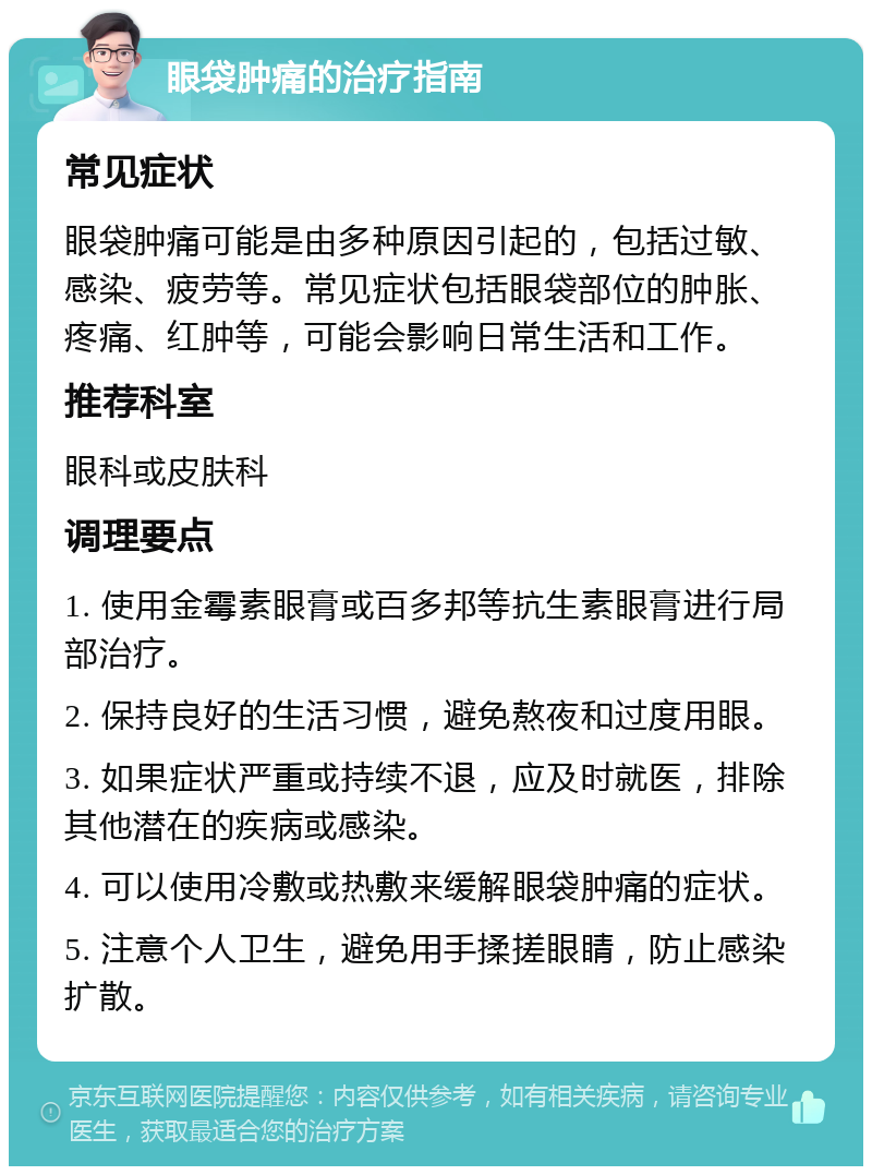 眼袋肿痛的治疗指南 常见症状 眼袋肿痛可能是由多种原因引起的，包括过敏、感染、疲劳等。常见症状包括眼袋部位的肿胀、疼痛、红肿等，可能会影响日常生活和工作。 推荐科室 眼科或皮肤科 调理要点 1. 使用金霉素眼膏或百多邦等抗生素眼膏进行局部治疗。 2. 保持良好的生活习惯，避免熬夜和过度用眼。 3. 如果症状严重或持续不退，应及时就医，排除其他潜在的疾病或感染。 4. 可以使用冷敷或热敷来缓解眼袋肿痛的症状。 5. 注意个人卫生，避免用手揉搓眼睛，防止感染扩散。