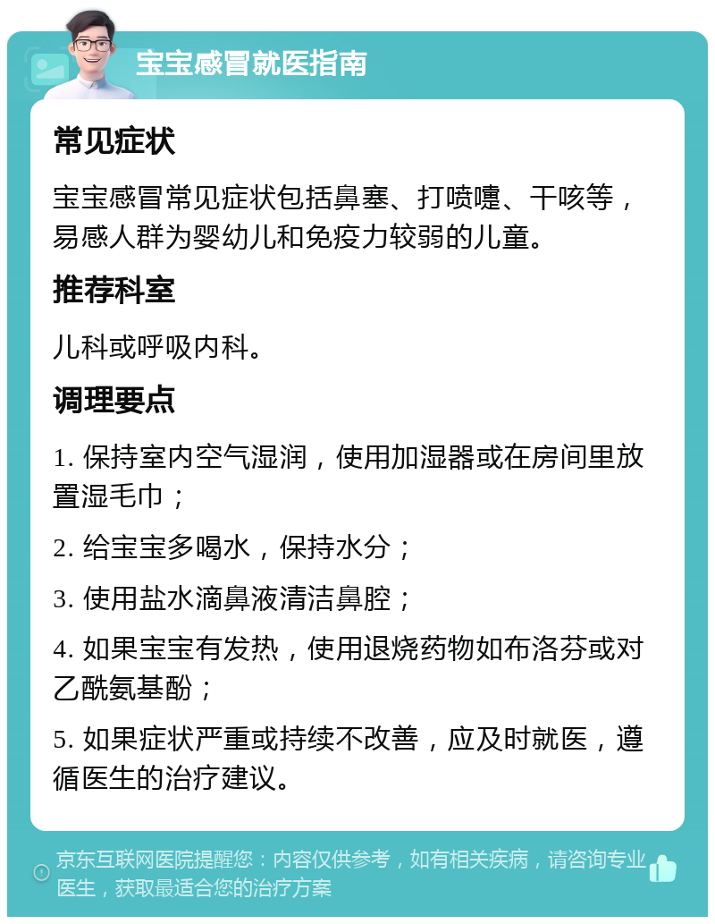 宝宝感冒就医指南 常见症状 宝宝感冒常见症状包括鼻塞、打喷嚏、干咳等，易感人群为婴幼儿和免疫力较弱的儿童。 推荐科室 儿科或呼吸内科。 调理要点 1. 保持室内空气湿润，使用加湿器或在房间里放置湿毛巾； 2. 给宝宝多喝水，保持水分； 3. 使用盐水滴鼻液清洁鼻腔； 4. 如果宝宝有发热，使用退烧药物如布洛芬或对乙酰氨基酚； 5. 如果症状严重或持续不改善，应及时就医，遵循医生的治疗建议。