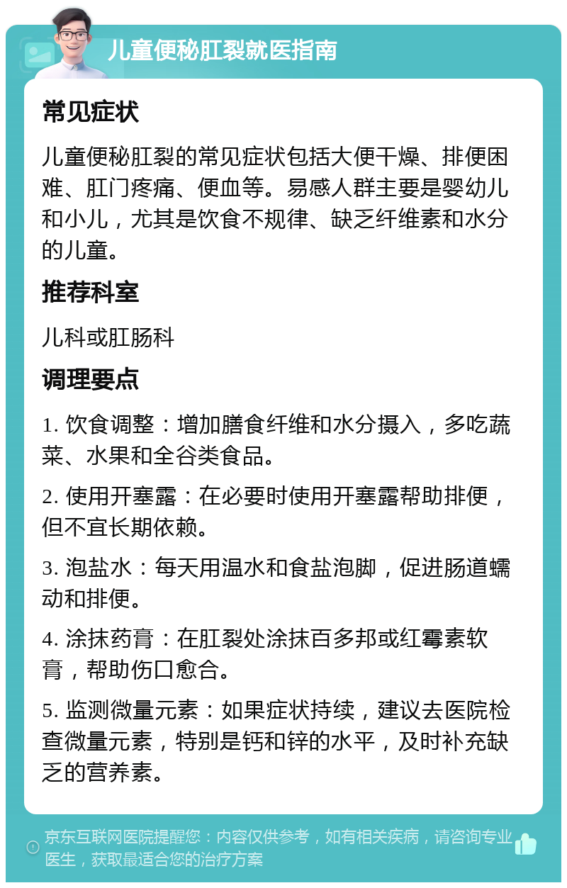 儿童便秘肛裂就医指南 常见症状 儿童便秘肛裂的常见症状包括大便干燥、排便困难、肛门疼痛、便血等。易感人群主要是婴幼儿和小儿，尤其是饮食不规律、缺乏纤维素和水分的儿童。 推荐科室 儿科或肛肠科 调理要点 1. 饮食调整：增加膳食纤维和水分摄入，多吃蔬菜、水果和全谷类食品。 2. 使用开塞露：在必要时使用开塞露帮助排便，但不宜长期依赖。 3. 泡盐水：每天用温水和食盐泡脚，促进肠道蠕动和排便。 4. 涂抹药膏：在肛裂处涂抹百多邦或红霉素软膏，帮助伤口愈合。 5. 监测微量元素：如果症状持续，建议去医院检查微量元素，特别是钙和锌的水平，及时补充缺乏的营养素。