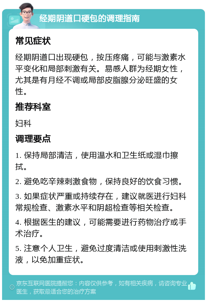 经期阴道口硬包的调理指南 常见症状 经期阴道口出现硬包，按压疼痛，可能与激素水平变化和局部刺激有关。易感人群为经期女性，尤其是有月经不调或局部皮脂腺分泌旺盛的女性。 推荐科室 妇科 调理要点 1. 保持局部清洁，使用温水和卫生纸或湿巾擦拭。 2. 避免吃辛辣刺激食物，保持良好的饮食习惯。 3. 如果症状严重或持续存在，建议就医进行妇科常规检查、激素水平和阴超检查等相关检查。 4. 根据医生的建议，可能需要进行药物治疗或手术治疗。 5. 注意个人卫生，避免过度清洁或使用刺激性洗液，以免加重症状。