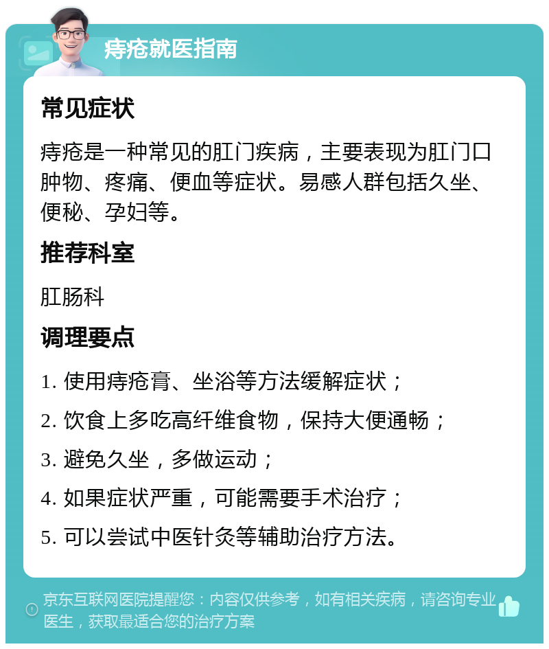 痔疮就医指南 常见症状 痔疮是一种常见的肛门疾病，主要表现为肛门口肿物、疼痛、便血等症状。易感人群包括久坐、便秘、孕妇等。 推荐科室 肛肠科 调理要点 1. 使用痔疮膏、坐浴等方法缓解症状； 2. 饮食上多吃高纤维食物，保持大便通畅； 3. 避免久坐，多做运动； 4. 如果症状严重，可能需要手术治疗； 5. 可以尝试中医针灸等辅助治疗方法。