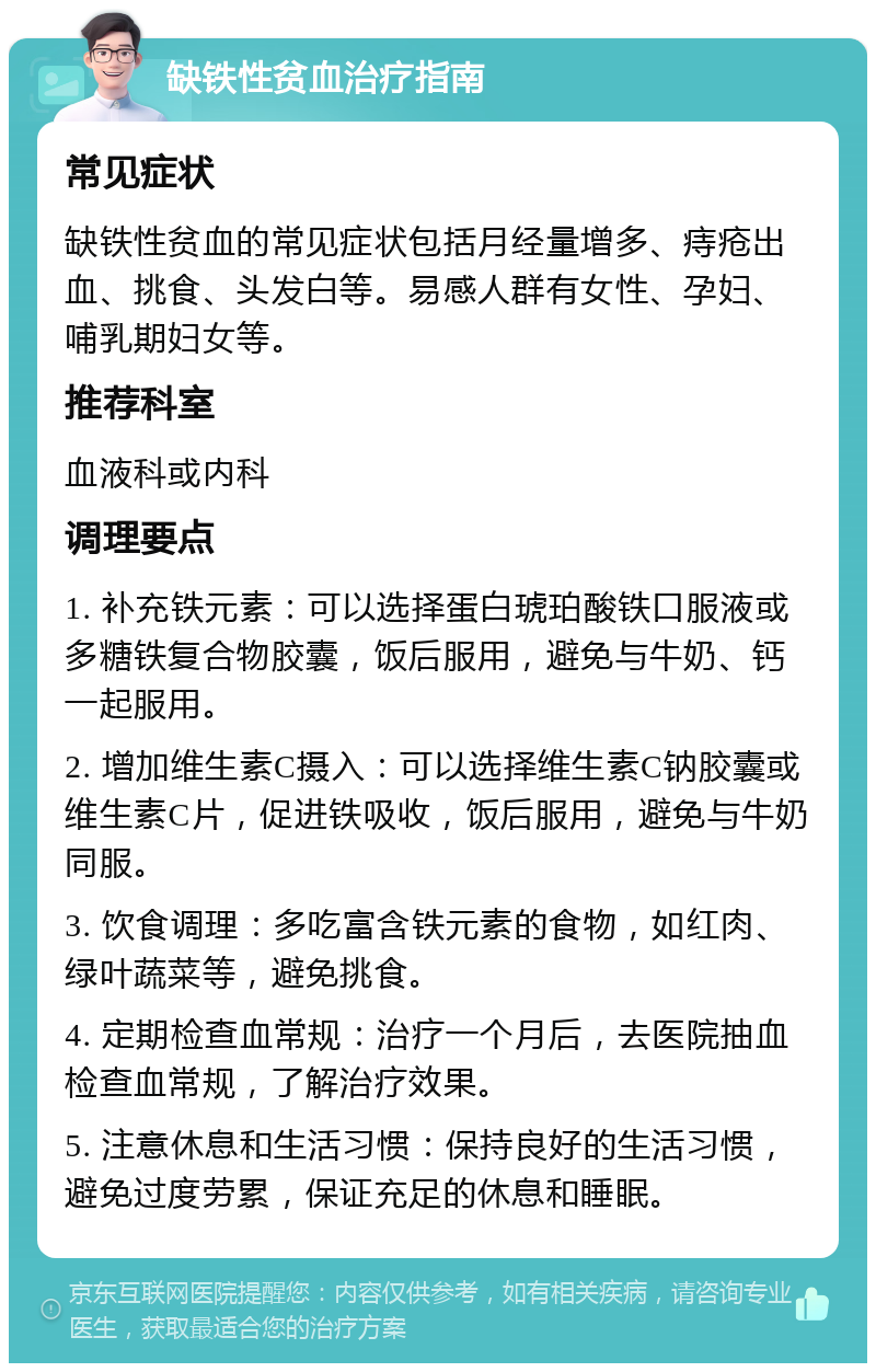 缺铁性贫血治疗指南 常见症状 缺铁性贫血的常见症状包括月经量增多、痔疮出血、挑食、头发白等。易感人群有女性、孕妇、哺乳期妇女等。 推荐科室 血液科或内科 调理要点 1. 补充铁元素：可以选择蛋白琥珀酸铁口服液或多糖铁复合物胶囊，饭后服用，避免与牛奶、钙一起服用。 2. 增加维生素C摄入：可以选择维生素C钠胶囊或维生素C片，促进铁吸收，饭后服用，避免与牛奶同服。 3. 饮食调理：多吃富含铁元素的食物，如红肉、绿叶蔬菜等，避免挑食。 4. 定期检查血常规：治疗一个月后，去医院抽血检查血常规，了解治疗效果。 5. 注意休息和生活习惯：保持良好的生活习惯，避免过度劳累，保证充足的休息和睡眠。