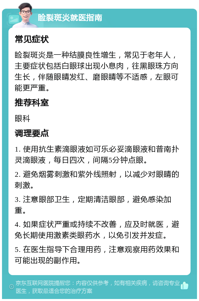 睑裂斑炎就医指南 常见症状 睑裂斑炎是一种结膜良性增生，常见于老年人，主要症状包括白眼球出现小息肉，往黑眼珠方向生长，伴随眼睛发红、磨眼睛等不适感，左眼可能更严重。 推荐科室 眼科 调理要点 1. 使用抗生素滴眼液如可乐必妥滴眼液和普南扑灵滴眼液，每日四次，间隔5分钟点眼。 2. 避免烟雾刺激和紫外线照射，以减少对眼睛的刺激。 3. 注意眼部卫生，定期清洁眼部，避免感染加重。 4. 如果症状严重或持续不改善，应及时就医，避免长期使用激素类眼药水，以免引发并发症。 5. 在医生指导下合理用药，注意观察用药效果和可能出现的副作用。