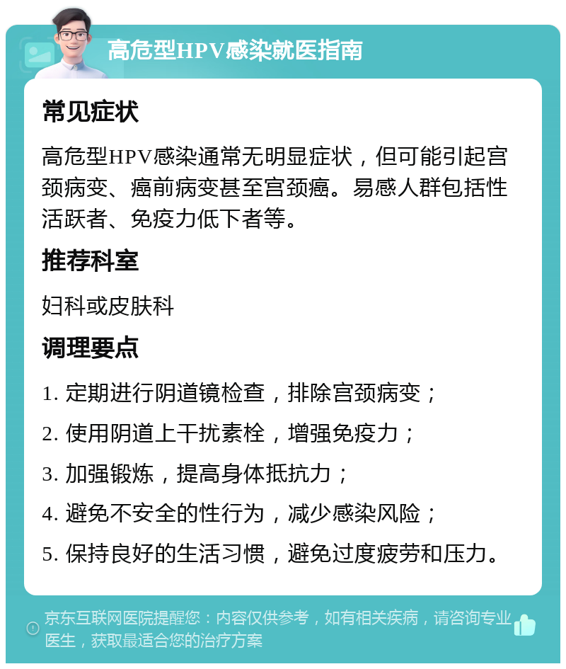 高危型HPV感染就医指南 常见症状 高危型HPV感染通常无明显症状，但可能引起宫颈病变、癌前病变甚至宫颈癌。易感人群包括性活跃者、免疫力低下者等。 推荐科室 妇科或皮肤科 调理要点 1. 定期进行阴道镜检查，排除宫颈病变； 2. 使用阴道上干扰素栓，增强免疫力； 3. 加强锻炼，提高身体抵抗力； 4. 避免不安全的性行为，减少感染风险； 5. 保持良好的生活习惯，避免过度疲劳和压力。