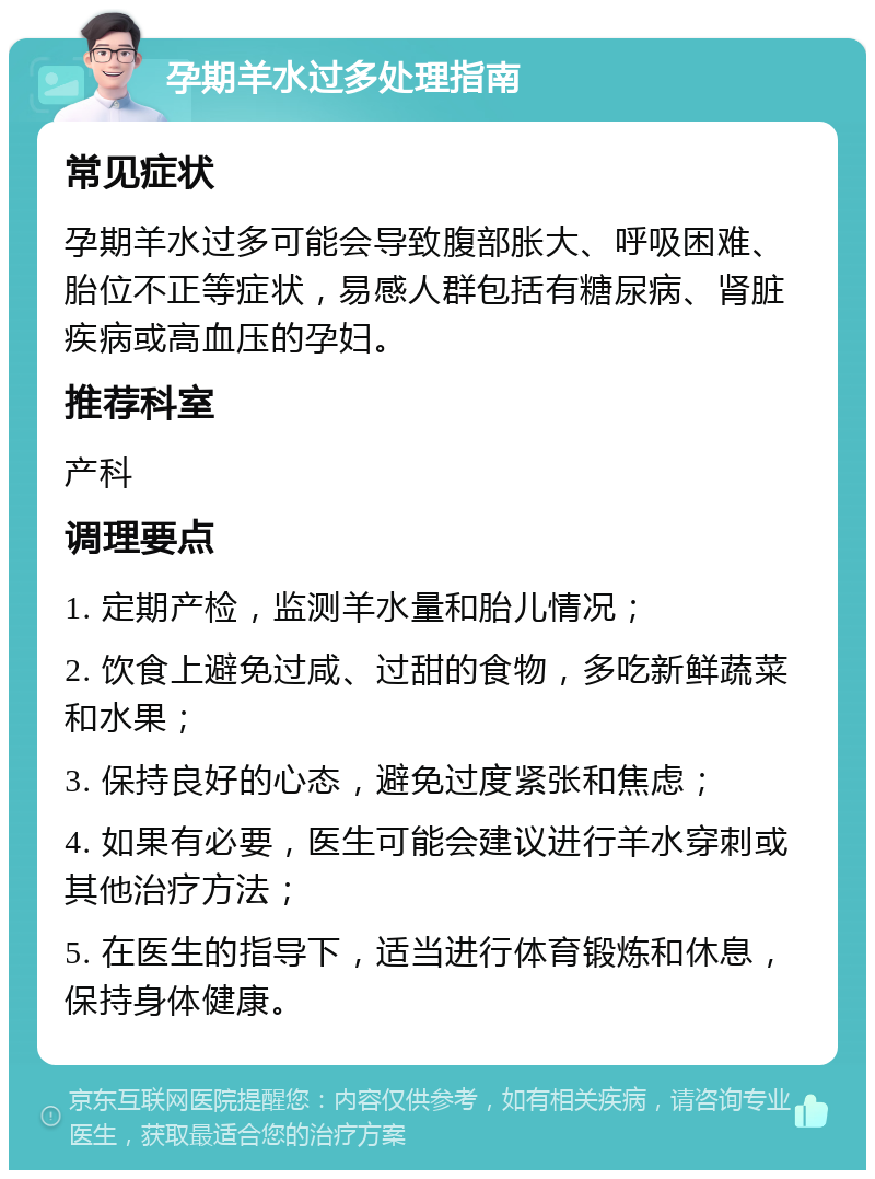 孕期羊水过多处理指南 常见症状 孕期羊水过多可能会导致腹部胀大、呼吸困难、胎位不正等症状，易感人群包括有糖尿病、肾脏疾病或高血压的孕妇。 推荐科室 产科 调理要点 1. 定期产检，监测羊水量和胎儿情况； 2. 饮食上避免过咸、过甜的食物，多吃新鲜蔬菜和水果； 3. 保持良好的心态，避免过度紧张和焦虑； 4. 如果有必要，医生可能会建议进行羊水穿刺或其他治疗方法； 5. 在医生的指导下，适当进行体育锻炼和休息，保持身体健康。